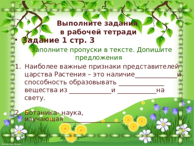 Выполните задания  в рабочей тетради Задание 1 стр. 3  Заполните пропуски в тексте. Допишите предложения Наиболее важные признаки представителей царства Растения – это наличие_____________и способность образовывать ______________ вещества из _____________и ____________на свету. Ботаника- наука, изучающая__________________. 