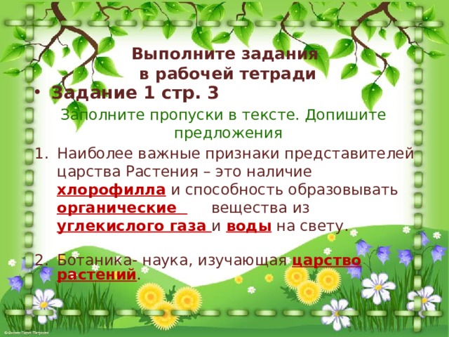 Выполните задания  в рабочей тетради Задание 1 стр. 3  Заполните пропуски в тексте. Допишите предложения Наиболее важные признаки представителей царства Растения – это наличие хлорофилла и способность образовывать органические вещества из углекислого газа и воды на свету. Ботаника- наука, изучающая царство растений . 