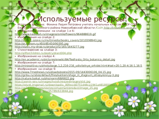Используемые ресурсы: Источник шаблона: Фокина Лидия Петровна учитель начальных классов МКОУ СОШ ст. Евсино» Искитимского района Новосибирской области / Сайт  http:// linda6035.ucoz.ru/ Изображение ромашки на слайде 1 и 6: http:// www.nadietah.ru/imagess/smile/flowers/964888619.gif Изображения на слайде 2: http:// static1.ozone.ru/multimedia/books_covers/1010398943.jpg http:// pi.kidrom.ru/450/85450/90395.jpg http:// static.my-shop.ru/product/f2/165/1643277.jpg Стихотворение на слайде 3: http :// allforchildren.ru/poetry/plant004.php Изображение на слайде 4: http :// en.academic.ru/pictures/enwiki/84/Teofrasto_Orto_botanico_detail.jpg Изображения на слайде 7: http:// mirpozitiva.ru/photo/page,1,2,216-216_udivitelnye_orhidei.html#sel=20:1,20:4;16:1,16:5 Изображения на слайде 9: http:// www.7mednews.ru/uploads/posts/2015-09/1443006106_04.15.jpg http:// gribu.ru/sites/default/files/katitem/sfagn_ili_sfagnum_ottopyrennyy-3.jpg http:// nature.baikal.ru/phs/norm/68/6822.jpg http://jasmin-sev.ru/images/hvosh/resizedimages/stst.jpg https://otvet.imgsmail.ru/download/u_00feccb0751d44ca1941a481893960c3_800.jpg http://zp31.ru/images/stories/virtuemart/product/image_25.jpg http://fb.ru/misc/i/gallery/25789/633844.jpg 