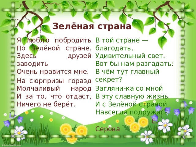 Зелёная страна Я люблю побродить  По Зелёной стране.  Здесь друзей заводить  Очень нравится мне. В той стране — благодать,  Удивительный свет.  Вот бы нам разгадать:  В чём тут главный секрет? На сюрпризы горазд  Молчаливый народ  И за то, что отдаст,  Ничего не берёт. Загляни-ка со мной  В эту славную жизнь  И с Зелёной страной  Навсегда подружись.  Е. Серова 