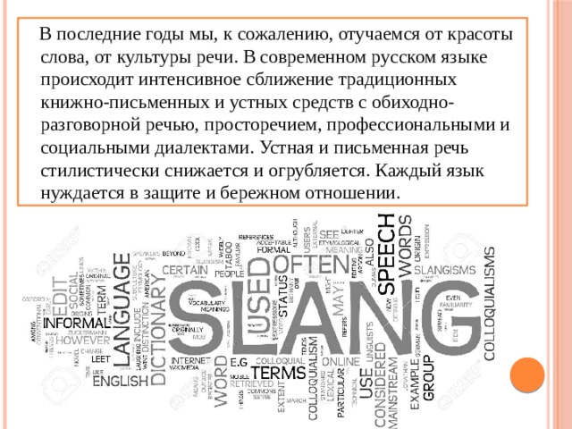  В последние годы мы, к сожалению, отучаемся от красоты слова, от культуры речи. В современном русском языке происходит интенсивное сближение традиционных книжно-письменных и устных средств с обиходно-разговорной речью, просторечием, профессиональными и социальными диалектами. Устная и письменная речь стилистически снижается и огрубляется. Каждый язык нуждается в защите и бережном отношении. 