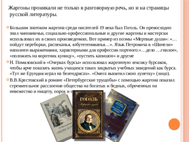  Жаргоны проникали не только в разговорную речь, но и на страницы русской литературы . Большим знатоком жаргона среди писателей 19 века был Гоголь. Он превосходно знал чиновничьи, социально-профессиональные и другие жаргоны и мастерски использовал их в своих произведениях. Вот пример из поэмы «Мертвые души»: «…пойдут переборки, распеканья, взбутетениванья…». Язык Петровича в «Шинели» наполнен выражениями, характерными для профессии портного:»…дело …гнилое», «положить на воротник куницу», «пустить капишон» и другие Н. Помяловский в «Очерках бурсы» использовал жаргонную лексику бурсаков, чтобы ярче показать жизнь учащихся таких закрытых учебных заведений как бурса. «Тут же Ерундия играл на белендрясах». «Омега выпятил свою лупетку» (лицо). В.В.Крестовский в романе «Петербургские трущобы» с помощью жаргона показал стремительное расслоение общества на богатых и бедных, обреченных на невежество и нищету, порок и преступление. 