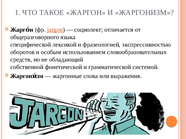  1. Что такое «Жаргон» и «Жаргонизм»? Жарго́н  (фр.   jargon ) — социолект; отличается от общеразговорного языка специфической лексикой и фразеологией, экспрессивностью оборотов и особым использованием словообразовательных средств, но не обладающий собственной фонетической и грамматической системой. Жаргони́зм  — жаргонные слова или выражения. 