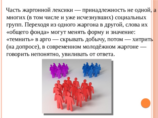  Часть жаргонной лексики — принадлежность не одной, а многих (в том числе и уже исчезнувших) социальных групп. Переходя из одного жаргона в другой, слова их «общего фонда» могут менять форму и значение: «темнить» в арго — скрывать добычу, потом — хитрить (на допросе), в современном молодёжном жаргоне — говорить непонятно, увиливать от ответа. 