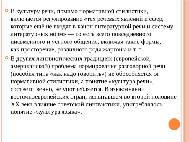В культуру речи, помимо нормативной стилистики, включается регулирование «тех речевых явлений и сфер, которые ещё не входят в канон литературной речи и систему литературных норм» — то есть всего повседневного письменного и устного общения, включая такие формы, как просторечие, различного рода жаргоны и т. п. В других лингвистических традициях (европейской, американской) проблема нормирования разговорной речи (пособия типа «как надо говорить») не обособляется от нормативной стилистики, а понятие «культура речи», соответственно, не употребляется. В языкознании восточноевропейских стран, испытавшем во второй половине XX века влияние советской лингвистики, употреблялось понятие «культура языка». 