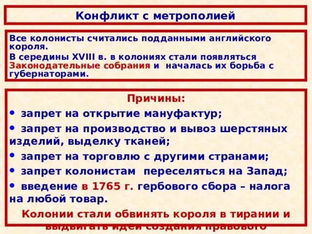 Конфликт с метрополией Все колонисты считались подданными английского короля.  В середины XVIII в.  в колониях стали появляться Законодательные собрания и началась их борьба с губернаторами. Причины:  запрет на открытие мануфактур;  запрет на производство и вывоз шерстяных изделий, выделку тканей;  запрет на торговлю с другими странами;  запрет колонистам переселяться на З апад;  введение в 1765 г. гербового сбора – налога на любой товар. Колонии стали обвинять короля в тирании и выдвигать идеи создания правового государства.   