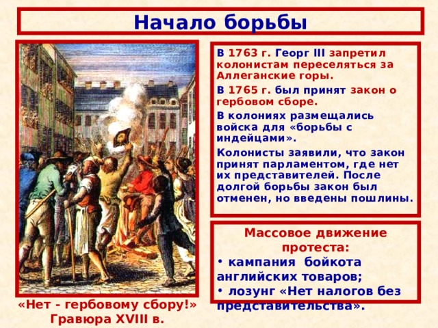 Начало борьбы В 1763  г.  Георг III  запретил колонистам переселяться за Аллеганские горы.  В 1765 г.  был принят закон о гербовом сборе.  В колониях размещались войска для «борьбы с индейцами». Колонисты заявили,  что закон принят парламентом,  где нет их представителей.  После долгой борьбы закон был отменен,  но введены пошлины. Массовое движение протеста:  кампания бойкота английских товаров;  лозунг «Нет налогов без представительства».  «Нет  -  гербовому сбору!» Гравюра XVIII в. 