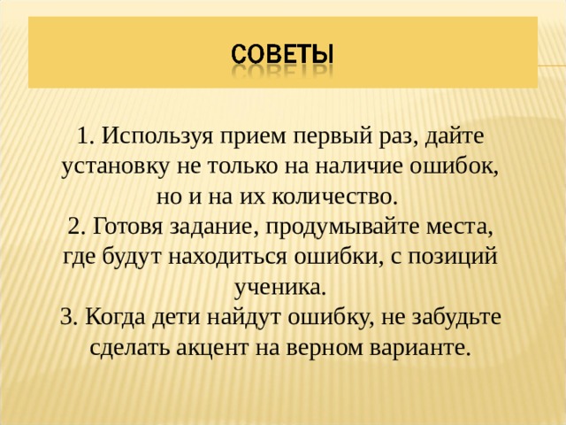 1. Используя прием первый раз, дайте установку не только на наличие ошибок, но и на их количество. 2. Готовя задание, продумывайте места, где будут находиться ошибки, с позиций ученика. 3. Когда дети найдут ошибку, не забудьте сделать акцент на верном варианте. 