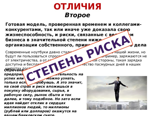 ОТЛИЧИЯ  Второе Степень риска Готовая модель, проверенная временем и коллегами-конкурентами, так или иначе уже доказала свою жизнеспособность, и риски, связанные с ведением бизнеса в значительной степени ниже, чем при организации собственного, принципиально нового дела Современные ноутбуки давно стали неотъемлемой частью нашей жизни, но будут ли пользоваться спросом девайсы, которые, например, заряжаются не от электричества, а от солнечного света? С одной стороны, такая зарядка доступна и бесплатна, но с другой – количество пасмурных дней в наших широтах достаточно велико. Обречена ли такая предпринимательская деятельность на успех или на провал можно узнать, только если попробуешь. А это значит, на свой страх и риск вложишься в покупку оборудования, сырья, в рабочую силу, рынок сбыта и так далее, и тому подобное. Но зато если идея найдет отклик в сердцах миллионов людей, то миллионы (рублей или долларов) окажутся на вашем банковском счете. Заманчиво? Как говорится, кто не рискует… 