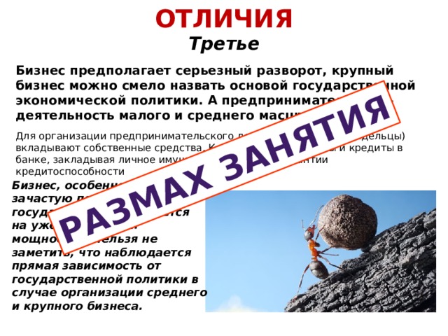 ОТЛИЧИЯ  Третье Размах занятия Бизнес предполагает серьезный разворот, крупный бизнес можно смело назвать основой государственной экономической политики. А предпринимательство – деятельность малого и среднего масштаба. Для организации предпринимательского дела его владелец (владельцы) вкладывают собственные средства. К примеру, берут займы и кредиты в банке, закладывая личное имущество в качестве гарантии кредитоспособности Бизнес, особенно крупный, зачастую поддерживается государством и базируется на уже имеющихся мощностях. Нельзя не заметить, что наблюдается прямая зависимость от государственной политики в случае организации среднего и крупного бизнеса. 
