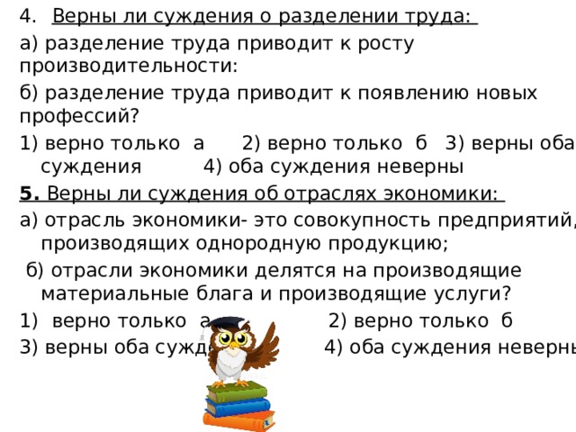 Верны ли суждения о разделении труда: а) разделение труда приводит к росту производительности: б) разделение труда приводит к появлению новых профессий? 1) верно только а 2) верно только б 3) верны оба суждения 4) оба суждения неверны 5. Верны ли суждения об отраслях экономики: а) отрасль экономики- это совокупность предприятий, производящих однородную продукцию;  б) отрасли экономики делятся на производящие материальные блага и производящие услуги? верно только а 2) верно только б 3) верны оба суждения 4) оба суждения неверны 