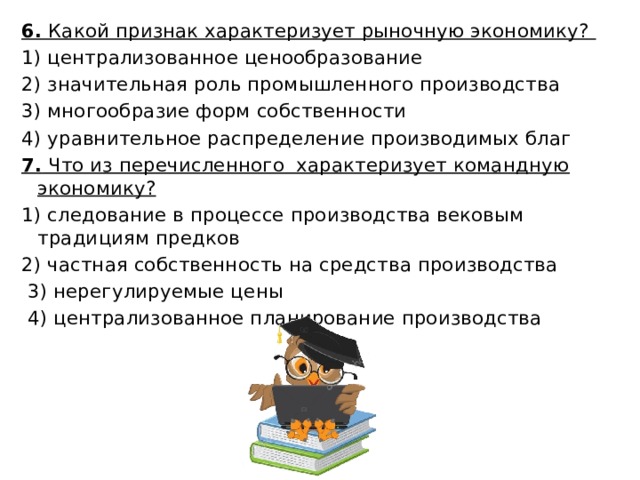 6. Какой признак характеризует рыночную экономику?  1) централизованное ценообразование 2) значительная роль промышленного производства 3) многообразие форм собственности 4) уравнительное распределение производимых благ 7. Что из перечисленного характеризует командную экономику? 1) следование в процессе производства вековым традициям предков 2) частная собственность на средства производства  3) нерегулируемые цены  4) централизованное планирование производства 