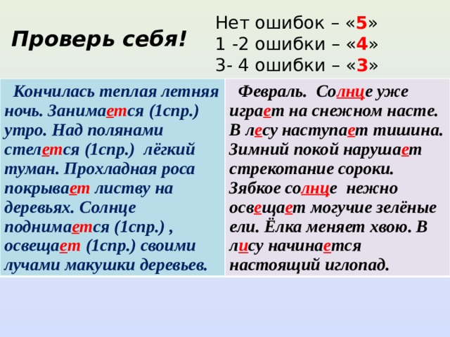 Нет ошибок – « 5 » 1 -2 ошибки – « 4 » 3- 4 ошибки – « 3 » Проверь себя!  Кончилась теплая летняя ночь. Занима е т ся (1спр.) утро. Над полянами стел е т ся (1спр.) лёгкий туман. Прохладная роса покрыва е т листву на деревьях. Солнце поднима е т ся (1спр.) , освеща е т (1спр.) своими лучами макушки деревьев.  Февраль. Со лнц е уже игра е т на снежном насте. В л е су наступа е т тишина. Зимний покой наруша е т стрекотание сороки. Зябкое со лнц е нежно осв е ща е т могучие зелёные ели. Ёлка меняет хвою. В л и су начина е тся настоящий иглопад. 