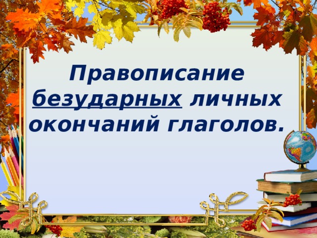 Правописание безударных личных окончаний глаголов.   