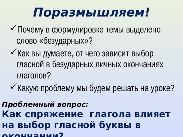 Поразмышляем! Почему в формулировке темы выделено слово «безударных»? Как вы думаете, от чего зависит выбор гласной в безударных личных окончаниях глаголов? Какую проблему мы будем решать на уроке? Проблемный вопрос: Как спряжение глагола влияет на выбор гласной буквы в окончании? 