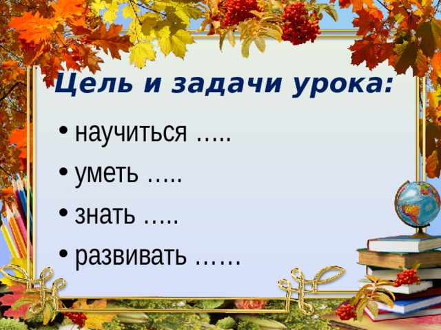 Цель и задачи урока: научиться ….. уметь  ….. знать ….. развивать …… 