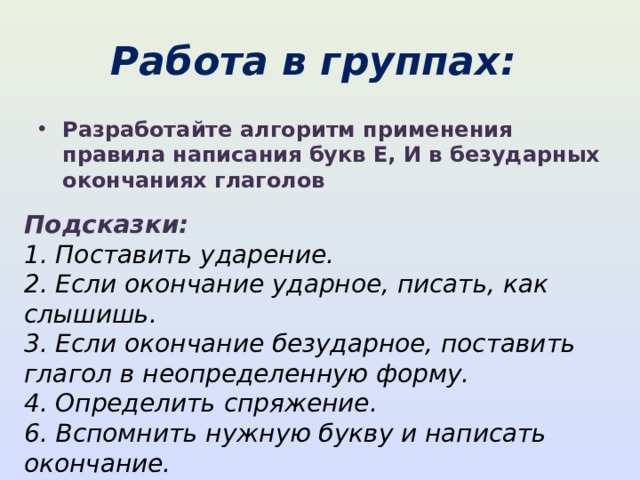 Работа в группах: Разработайте алгоритм применения правила написания букв Е, И в безударных окончаниях глаголов Подсказки: 1. Поставить ударение.  2. Если окончание ударное, писать, как слышишь.  3. Если окончание безударное, поставить глагол в неопределенную форму.  4. Определить спряжение.  6. Вспомнить нужную букву и написать окончание. 