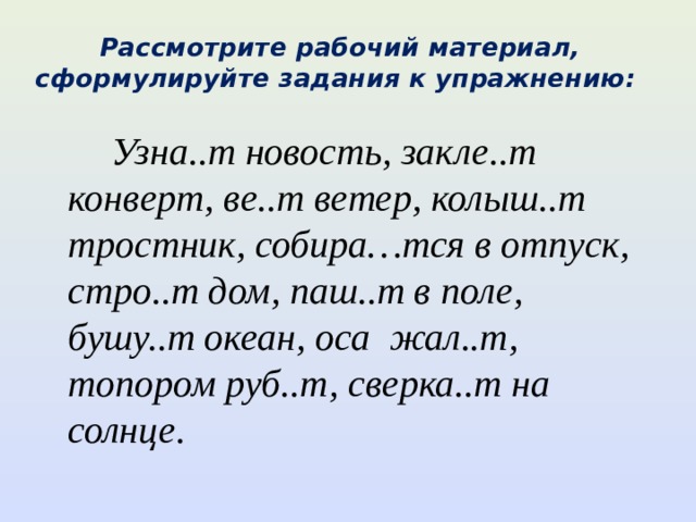 Рассмотрите рабочий материал, сформулируйте задания к упражнению:  Узна..т новость, закле..т конверт, ве..т ветер, колыш..т тростник, собира…тся в отпуск, стро..т дом, паш..т в поле, бушу..т океан, оса жал..т, топором руб..т, сверка..т на солнце. 