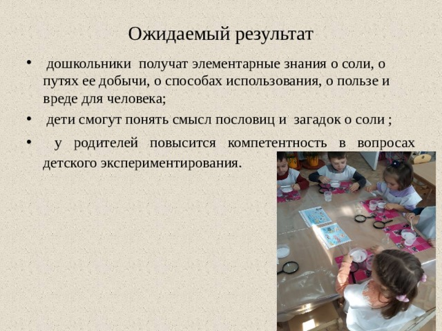 Ожидаемый результат  дошкольники получат элементарные знания о соли, о путях ее добычи, о способах использования, о пользе и вреде для человека;  дети смогут понять смысл пословиц и загадок о соли ;  у родителей повысится компетентность в вопросах детского экспериментирования. 