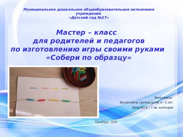 Муниципальное дошкольное общеобразовательное автономное учреждение  «Детский сад №27»   Мастер – класс  для родителей и педагогов  по изготовлению игры своими руками  «Собери по образцу»   Выполнила: Воспитатель группы детей 4 - 5 лет Зуева Ю.Е. / 1 кв. категория Оренбург, 2020 