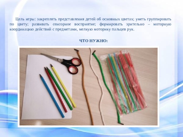  Цель игры: закреплять представления детей об основных цветах; уметь группировать по цвету; развивать сенсорное восприятие; формировать зрительно – моторную координацию действий с предметами, мелкую моторику пальцев рук. ЧТО НУЖНО: 