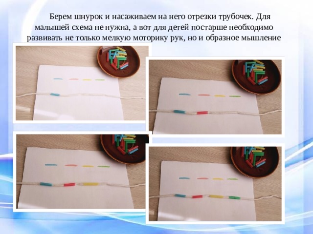 Берем шнурок и насаживаем на него отрезки трубочек. Для малышей схема не нужна, а вот для детей постарше необходимо развивать не только мелкую моторику рук, но и образное мышление  