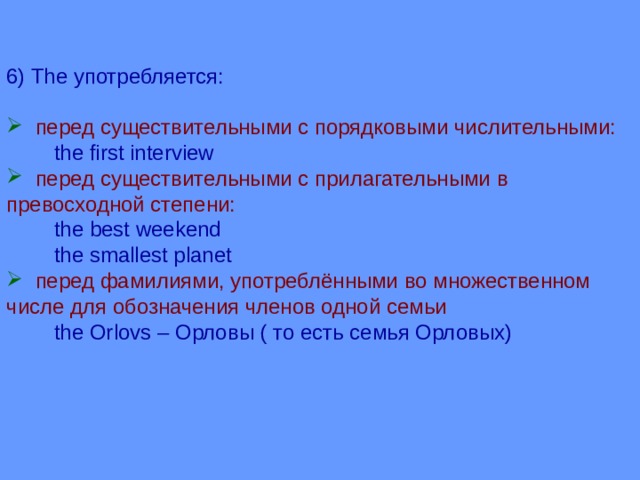 6) The употребляется:  перед существительными с порядковыми числительными:  the first interview  перед существительными с прилагательными в превосходной степени:  the best weekend  the smallest planet  перед фамилиями, употреблёнными во множественном числе для обозначения членов одной семьи  the Orlovs – Орловы ( то есть семья Орловых) 