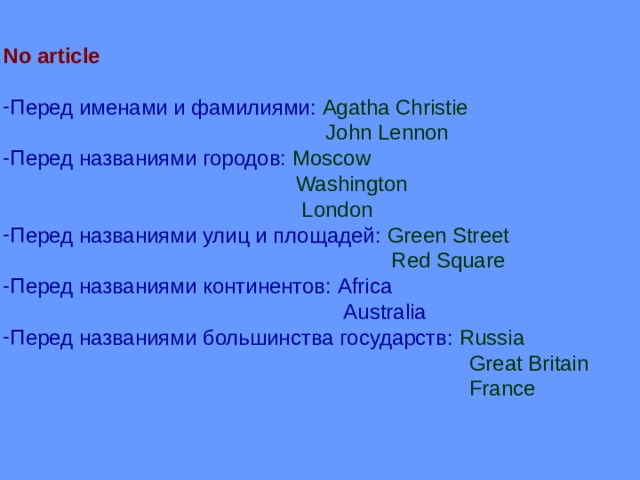 No article  Перед именами и фамилиями: Agatha Christie  John Lennon Перед названиями городов: Moscow  Washington  London Перед названиями улиц и площадей: Green Street  Red Square Перед названиями континентов: Africa  Australia Перед названиями большинства государств: Russia  Great Britain  France 