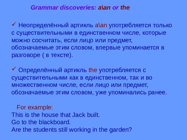 Grammar discoveries: a\an or the  Неопределённый артикль a\an  употребляется только с  существительными  в единственном числе, которые можно сосчитать, если лицо или предмет, обозначаемые этим словом, впервые упоминается в разговоре ( в тексте).  Определённый артикль the  употребляется с существительными как в единственном, так и во множественном числе, если лицо или предмет, обозначаемые этим словом, уже упоминались ранее.  For example: This is the house that Jack built. Go to the blackboard. Are the students still working in the garden? 