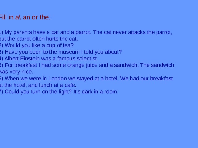 Fill in a\ an or the. 1) My parents have a cat and a parrot. The cat never attacks the parrot, but the parrot often hurts the cat. 2) Would you like a cup of tea? 3) Have you been to the museum I told you about? 4) Albert Einstein was a famous scientist. 5) For breakfast I had some orange juice and a sandwich. The sandwich was very nice. 6) When we were in London we stayed at a hotel. We had our breakfast at the hotel, and lunch at a cafe. 7) Could you turn on the light? It's dark in a room. 