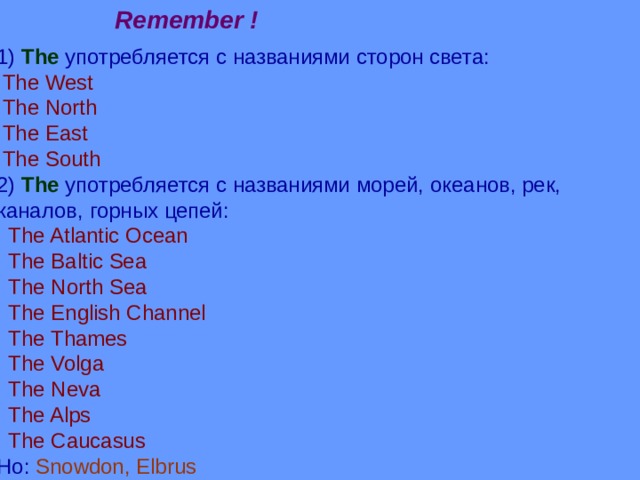 Remember ! 1) The  употребляется с названиями сторон света:  The West  The North  The East  The South 2) The  употребляется с названиями морей, океанов, рек, каналов,  горных цепей:  The Atlantic Ocean  The Baltic Sea  The North Sea  The English Channel  The Thames  The Volga  The Neva  The Alps  The Caucasus Ho: Snowdon, Elbrus 