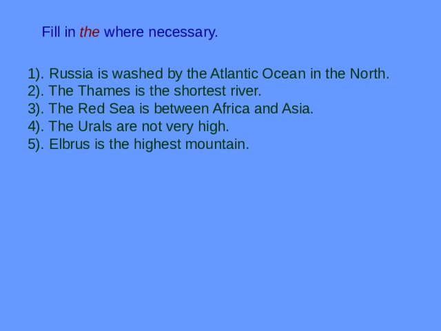 Fill in  the  where necessary. 1). Russia is washed by the Atlantic Ocean in the North. 2). The Thames is the shortest river. 3). The Red Sea is between Africa and Asia. 4). The Urals are not very high. 5). Elbrus is the highest mountain. 