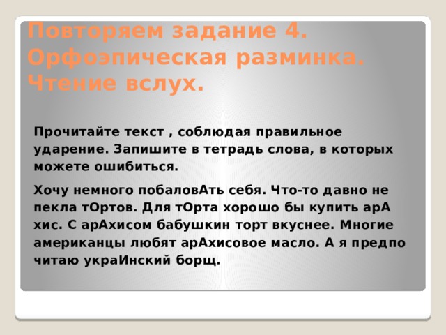 Повторяем задание 4.  Орфоэпическая разминка.  Чтение вслух.     Прочитайте текст , соблюдая правильное ударение. Запишите в тетрадь слова, в которых можете ошибиться. Хочу немного побаловАть себя. Что-то давно не пекла тОртов. Для тОрта хорошо бы купить арА­хис. С арАхисом бабушкин торт вкуснее. Многие американцы любят арАхисовое масло. А я предпо­читаю украИнский борщ. 