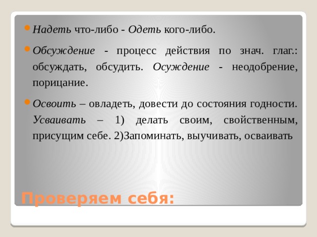 Надеть что-либо - Одеть кого-либо. Обсуждение - процесс действия по знач. глаг.: обсуждать, обсудить. Осуждение - неодобрение, порицание. Освоить – овладеть, довести до состояния годности. Усваивать – 1) делать своим, свойственным, присущим себе. 2)Запоминать, выучивать, осваивать Проверяем себя: 