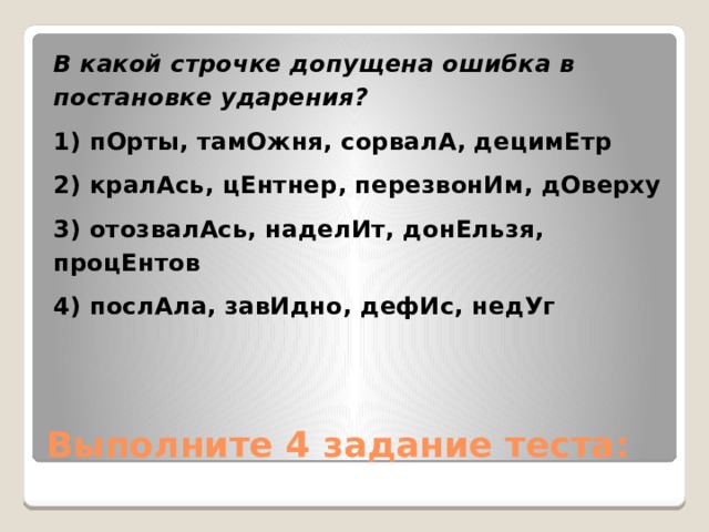 В какой строчке допущена ошибка в постановке ударения? 1) пОрты, тамОжня, сорвалА, децимЕтр 2) кралАсь, цЕнтнер, перезвонИм, дОверху 3) отозвалАсь, наделИт, донЕльзя, процЕнтов 4) послАла, завИдно, дефИс, недУг Выполните 4 задание теста: 