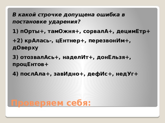 В какой строчке допущена ошибка в постановке ударения? 1) пОрты+, тамОжня+, сорвалА+, децимЕтр+ +2) крАлась-, цЕнтнер+, перезвонИм+, дОверху 3) отозвалАсь+, наделИт+, донЕльзя+, процЕнтов+ 4) послАла+, завИдно+, дефИс+, недУг+ Проверяем себя: 
