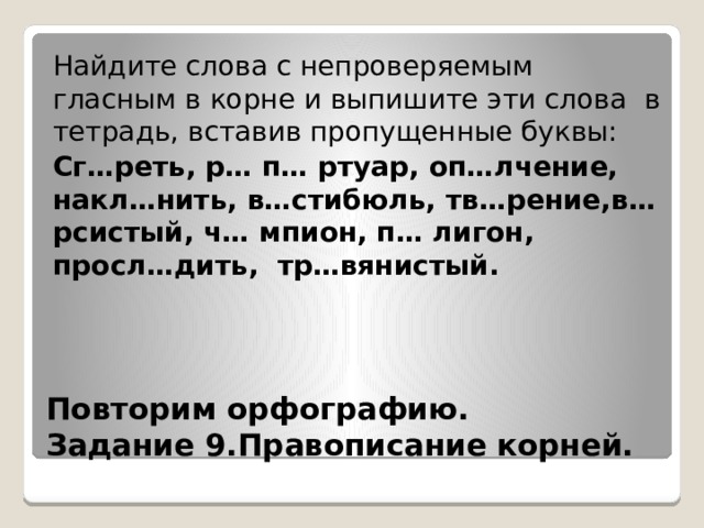 Найдите слова с непроверяемым гласным в корне и выпишите эти слова в тетрадь, вставив пропущенные буквы: Сг…реть, р… п… ртуар, оп…лчение, накл…нить, в…стибюль, тв…рение,в…рсистый, ч… мпион, п… лигон, просл…дить, тр…вянистый.   Повторим орфографию.  Задание 9.Правописание корней. 