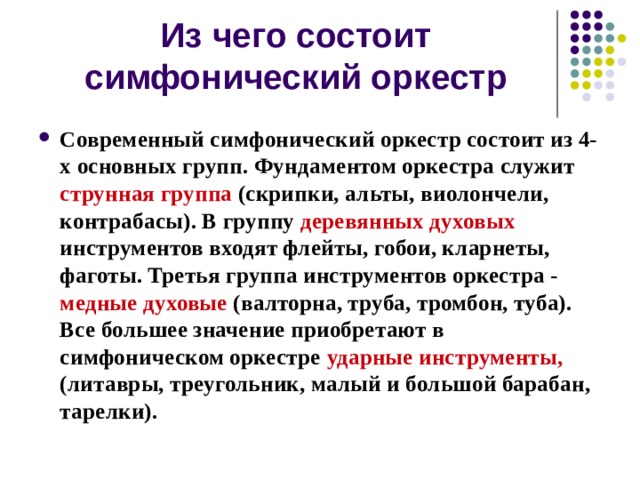 Из чего состоит симфонический оркестр Современный симфонический оркестр состоит из 4-х основных групп. Фундаментом оркестра служит струнная группа (скрипки, альты, виолончели, контрабасы). В группу деревянных духовых инструментов входят флейты, гобои, кларнеты, фаготы. Третья группа инструментов оркестра - медные духовые (валторна, труба, тромбон, туба). Все большее значение приобретают в симфоническом оркестре ударные инструменты, (литавры, треугольник, малый и большой барабан, тарелки). 