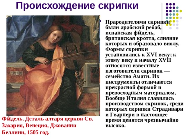 Происхождение скрипки Прародителями скрипки были арабский ребаб, испанская фи́дель, британская кротта, слияние которых и образовало виолу. Формы скрипки установились к XVI веку; к этому веку и началу XVII относятся известные изготовители скрипок — семейство Амати. Их инструменты отличаются прекрасной формой и превосходным материалом. Вообще Италия славилась производством скрипок, среди которых скрипки Страдивари и Гварнери в настоящее время ценятся чрезвычайно высоко. Фи́дель. Деталь алтаря церкви Св. Захария, Венеция, Джованни Беллини, 1505 год. 
