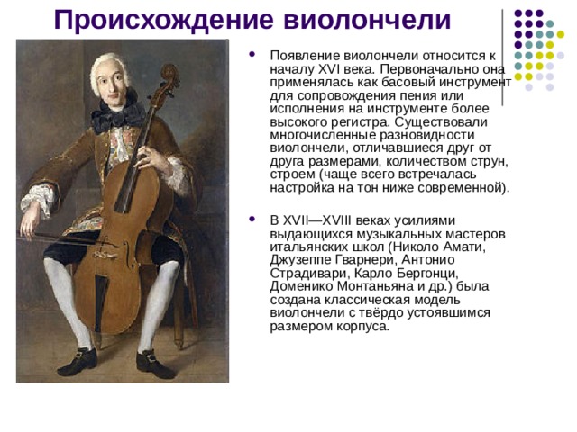Происхождение виолончели Появление виолончели относится к началу XVI века. Первоначально она применялась как басовый инструмент для сопровождения пения или исполнения на инструменте более высокого регистра. Существовали многочисленные разновидности виолончели, отличавшиеся друг от друга размерами, количеством струн, строем (чаще всего встречалась настройка на тон ниже современной). В XVII—XVIII веках усилиями выдающихся музыкальных мастеров итальянских школ (Николо Амати, Джузеппе Гварнери, Антонио Страдивари, Карло Бергонци, Доменико Монтаньяна и др.) была создана классическая модель виолончели с твёрдо устоявшимся размером корпуса. 