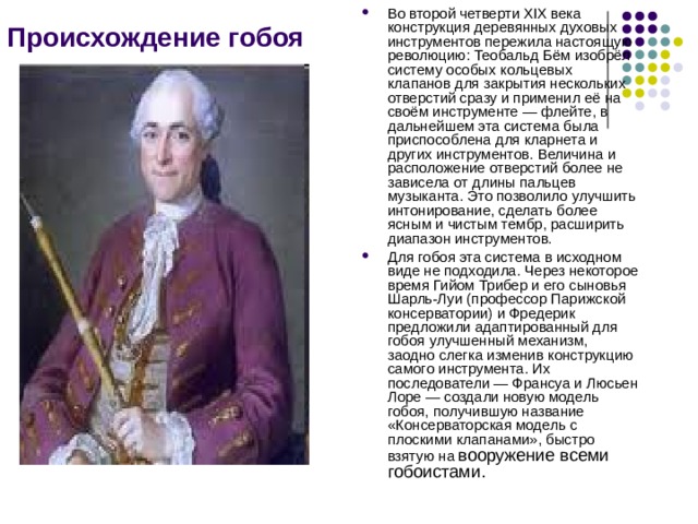 Происхождение гобоя Во второй четверти XIX века конструкция деревянных духовых инструментов пережила настоящую революцию: Теобальд Бём изобрёл систему особых кольцевых клапанов для закрытия нескольких отверстий сразу и применил её на своём инструменте — флейте, в дальнейшем эта система была приспособлена для кларнета и других инструментов. Величина и расположение отверстий более не зависела от длины пальцев музыканта. Это позволило улучшить интонирование, сделать более ясным и чистым тембр, расширить диапазон инструментов. Для гобоя эта система в исходном виде не подходила. Через некоторое время Гийом Трибер и его сыновья Шарль-Луи (профессор Парижской консерватории) и Фредерик предложили адаптированный для гобоя улучшенный механизм, заодно слегка изменив конструкцию самого инструмента. Их последователи — Франсуа и Люсьен Лоре — создали новую модель гобоя, получившую название «Консерваторская модель с плоскими клапанами», быстро взятую на  вооружение всеми гобоистами. 
