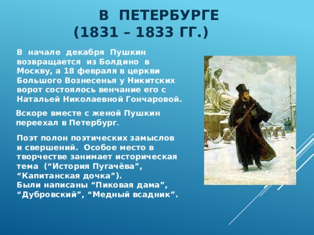 В Петербурге  (1831 – 1833 гг.)  В начале декабря Пушкин возвращается из Болдино в Москву, а 18 февраля в церкви Большого Вознесенья у Никитских ворот состоялось венчание его с Натальей Николаевной Гончаровой. Вскоре вместе с женой Пушкин переехал в Петербург . Поэт полон поэтических замыслов и свершений. Особое место в творчестве занимает историческая тема (“История Пугачёва”, “ Капитанская дочка”). Были написаны “Пиковая дама”, “Дубровский”, “Медный всадник”. 