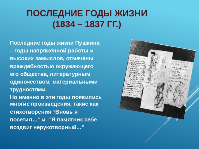 Последние годы жизни  (1834 – 1837 гг.) Последние годы жизни Пушкина – годы напряжённой работы и высоких замыслов, отмечены враждебностью окружающего его общества, литературным одиночеством, материальными трудностями. Но именно в эти годы появились многие произведения, такие как стихотворения “Вновь я посетил…” и “Я памятник себе воздвиг нерукотворный…” 
