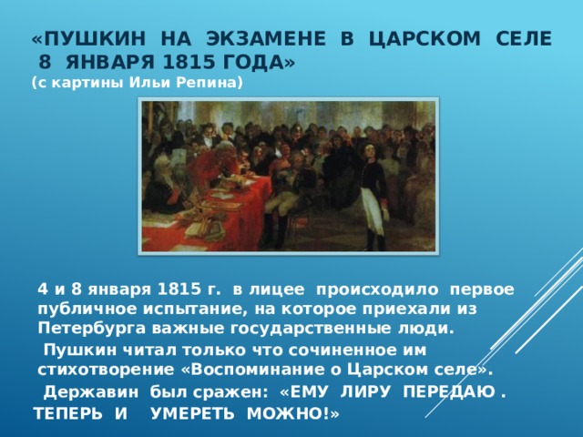  «ПУШКИН НА ЭКЗАМЕНЕ В ЦАРСКОМ СЕЛЕ  8 ЯНВАРЯ 1815 ГОДА» ( с картины Ильи Репина)  4 и 8 января 1815 г. в лицее происходило первое публичное испытание, на которое приехали из Петербурга важные государственные люди.  Пушкин читал только что сочиненное им стихотворение «Воспоминание о Царском селе».  Державин был сражен: «ЕМУ ЛИРУ ПЕРЕДАЮ . ТЕПЕРЬ И УМЕРЕТЬ МОЖНО!» 