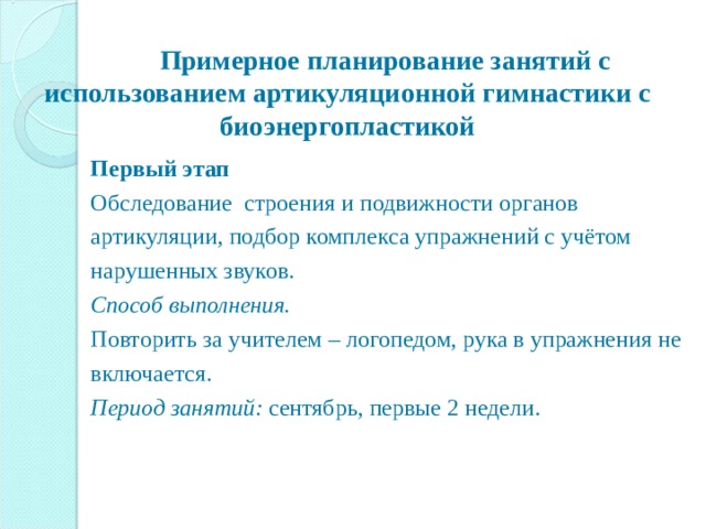    Примерное планирование занятий с использованием артикуляционной гимнастики с биоэнергопластикой   Первый этап Обследование строения и подвижности органов артикуляции, подбор комплекса упражнений с учётом нарушенных звуков. Способ выполнения. Повторить за учителем – логопедом, рука в упражнения не включается. Период занятий: сентябрь, первые 2 недели. 