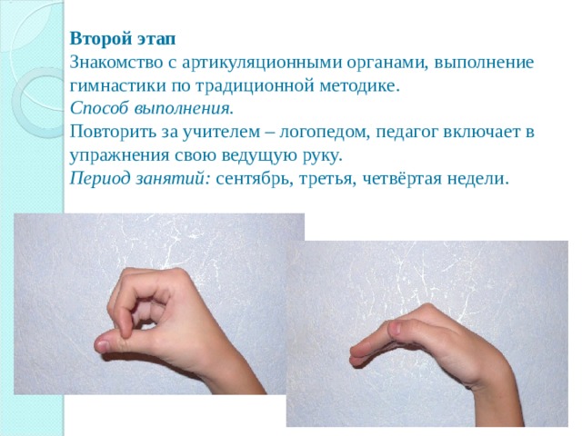  Второй этап  Знакомство с артикуляционными органами, выполнение гимнастики по традиционной методике.  Способ выполнения.  Повторить за учителем – логопедом, педагог включает в упражнения свою ведущую руку.  Период занятий: сентябрь, третья, четвёртая недели.   