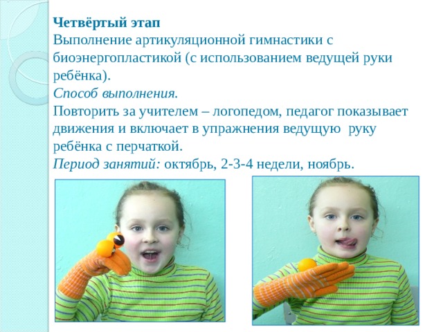        Четвёртый этап  Выполнение артикуляционной гимнастики с биоэнергопластикой (с использованием ведущей руки ребёнка).  Способ выполнения.  Повторить за учителем – логопедом, педагог показывает движения и включает в упражнения ведущую руку ребёнка с перчаткой.  Период занятий: октябрь, 2-3-4 недели, ноябрь.      