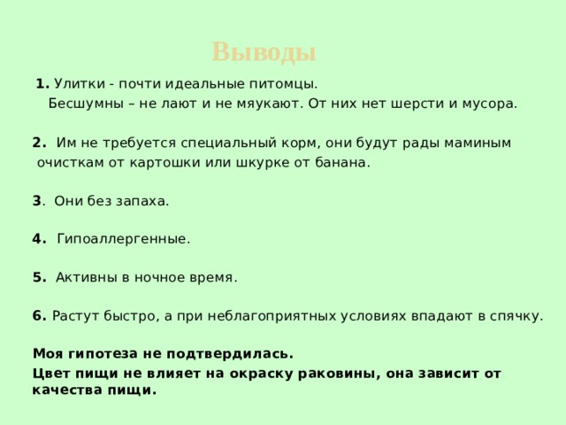 Выводы    1. Улитки - почти идеальные питомцы.  Бесшумны – не лают и не мяукают. От них нет шерсти и мусора. 2. Им не требуется специальный корм, они будут рады маминым очисткам от картошки или шкурке от банана. 3 . Они без запаха. 4. Гипоаллергенные. 5. Активны в ночное время. 6. Растут быстро, а при неблагоприятных условиях впадают в спячку. Моя гипотеза не подтвердилась.  Цвет пищи не влияет на окраску раковины, она зависит от качества пищи. 