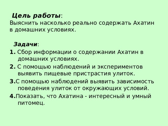  Цель работы :  Выяснить насколько реально содержать Ахатин  в домашних условиях.  Задачи : 1. Сбор информации о содержании Ахатин в домашних условиях. 2. С помощью наблюдений и экспериментов выявить пищевые пристрастия улиток. 3. С помощью наблюдений выявить зависимость поведения улиток от окружающих условий. 4. Показать, что Ахатина - интересный и умный питомец. 