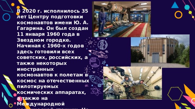 В 2020 г. исполнилось 35 лет Центру подготовки космонавтов имени Ю. А. Гагарина. Он был создан 11 января 1960 года в Звездном городке. Начиная с 1960-х годов здесь готовили всех советских, российских, а также некоторых иностранных космонавтов к полетам в космос на отечественных пилотируемых космических аппаратах, а также на Международной космической станции. Но самыми первыми космонавтами были животные, запускаемые на борту ракет и искусственных спутников Земли. 